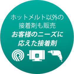 ホットメルト以外の 接着剤も販売 お客様のニーズに 応えた接着剤